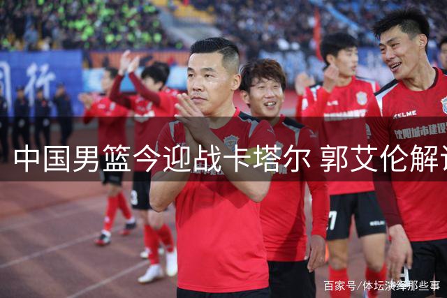 中国男篮今迎战卡塔尔 郭艾伦解说助力
